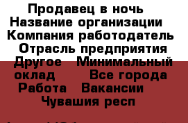 Продавец в ночь › Название организации ­ Компания-работодатель › Отрасль предприятия ­ Другое › Минимальный оклад ­ 1 - Все города Работа » Вакансии   . Чувашия респ.